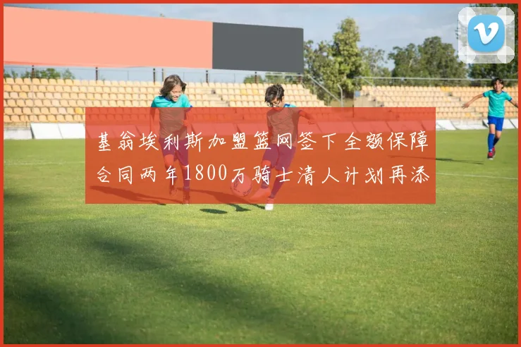 基翁埃利斯加盟篮网签下全额保障合同两年1800万骑士清人计划再添新动态