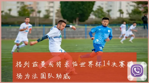格列兹曼或将亲临世界杯14决赛现场为法国队助威