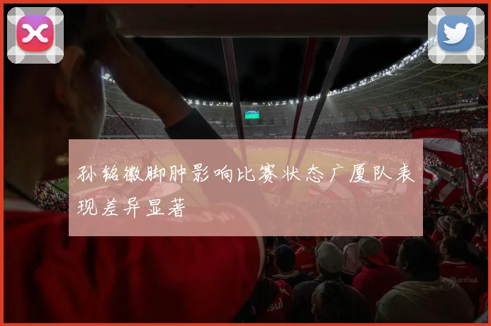 孙铭徽脚肿影响比赛状态广厦队表现差异显著