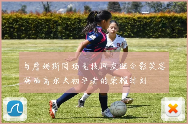 与詹姆斯同场竞技网友晒合影笑容满面高尔夫初学者的荣耀时刻