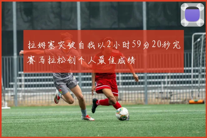 拉姆塞突破自我以2小时59分20秒完赛马拉松创个人最佳成绩