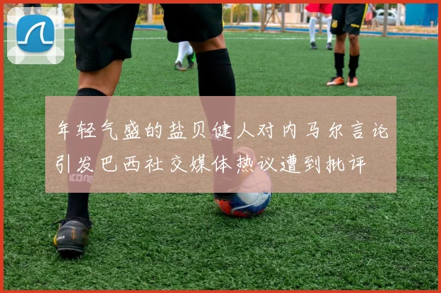 年轻气盛的盐贝健人对内马尔言论引发巴西社交媒体热议遭到批评