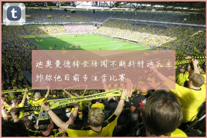 迪奥曼德转会传闻不断科特迪瓦主帅称他目前专注于比赛