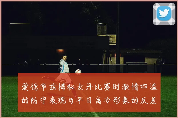爱德华兹揭秘麦丹比赛时激情四溢的防守表现与平日高冷形象的反差