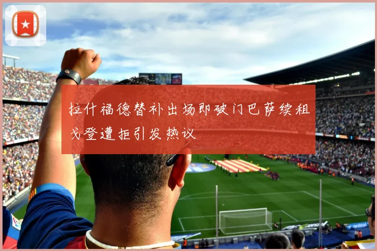 拉什福德替补出场即破门巴萨续租戈登遭拒引发热议