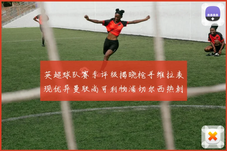 英超球队赛季评级揭晓枪手维拉表现优异曼联尚可利物浦切尔西热刺需努力