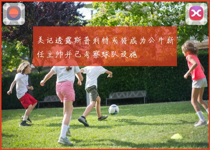美记透露斯普利特或将成为公牛新任主帅并已考察球队设施