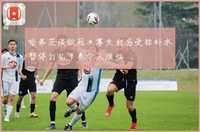哈弗茨谈欧冠决赛失利感受称补水暂停打乱节奏令人烦恼
