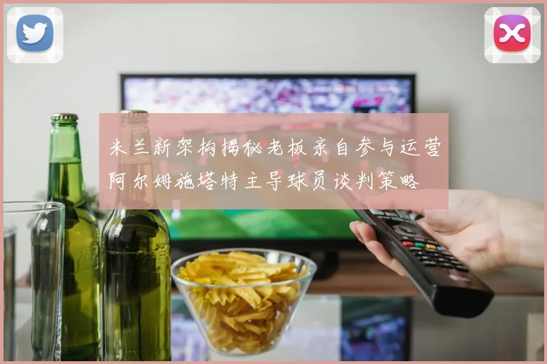 米兰新架构揭秘老板亲自参与运营阿尔姆施塔特主导球员谈判策略
