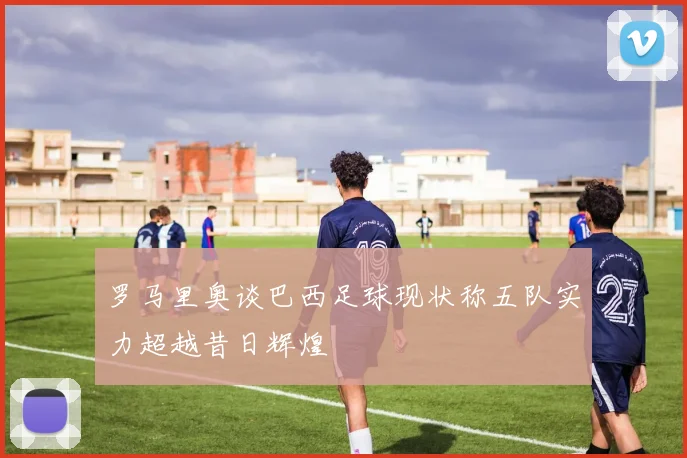 罗马里奥谈巴西足球现状称五队实力超越昔日辉煌