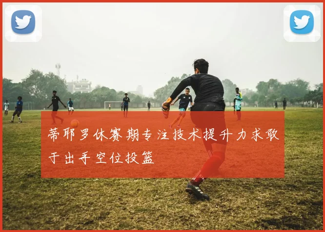 蒂耶罗休赛期专注技术提升力求敢于出手空位投篮
