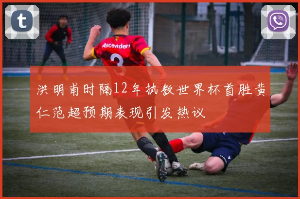 洪明甫时隔12年执教世界杯首胜黄仁范超预期表现引发热议