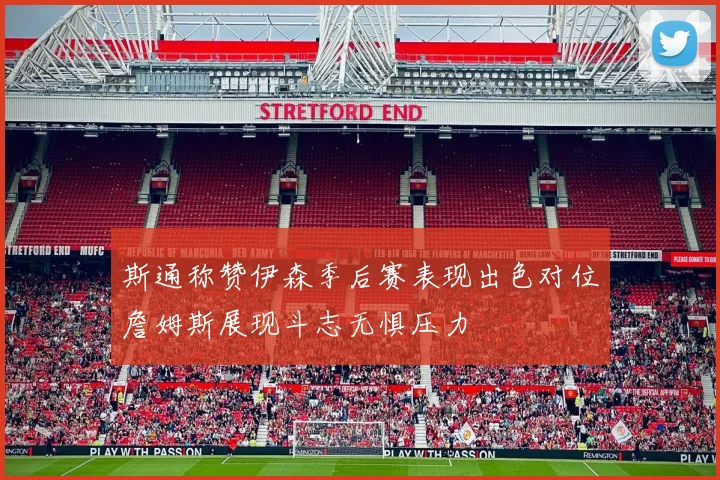 斯通称赞伊森季后赛表现出色对位詹姆斯展现斗志无惧压力