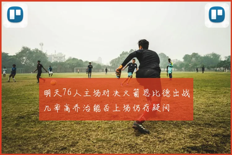 明天76人主场对决火箭恩比德出战几率高乔治能否上场仍存疑问