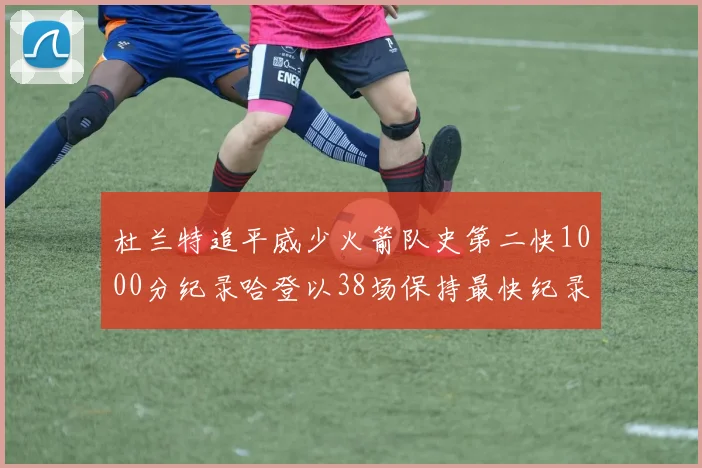 杜兰特追平威少火箭队史第二快1000分纪录哈登以38场保持最快纪录