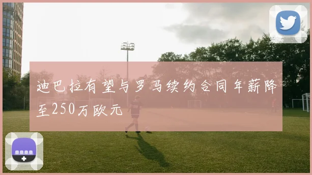 迪巴拉有望与罗马续约合同年薪降至250万欧元