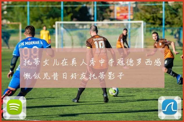 托蒂女儿在真人秀中夺冠德罗西感慨似见昔日好友托蒂影子