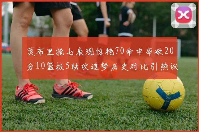 莫布里抢七表现惊艳70命中率砍20分10篮板5助攻追梦历史对比引热议
