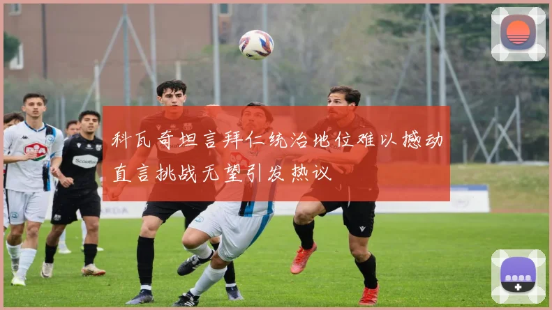 科瓦奇坦言拜仁统治地位难以撼动直言挑战无望引发热议