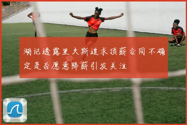 湖记透露里夫斯追求顶薪合同不确定是否愿意降薪引发关注