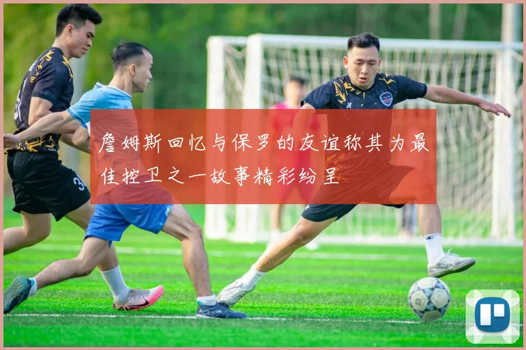 詹姆斯回忆与保罗的友谊称其为最佳控卫之一故事精彩纷呈