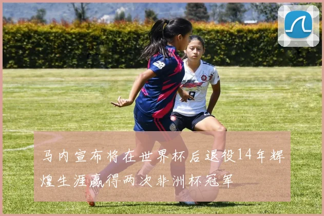 马内宣布将在世界杯后退役14年辉煌生涯赢得两次非洲杯冠军