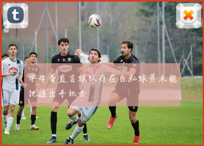 字母哥直言球队存在自私球员未能把握出手机会