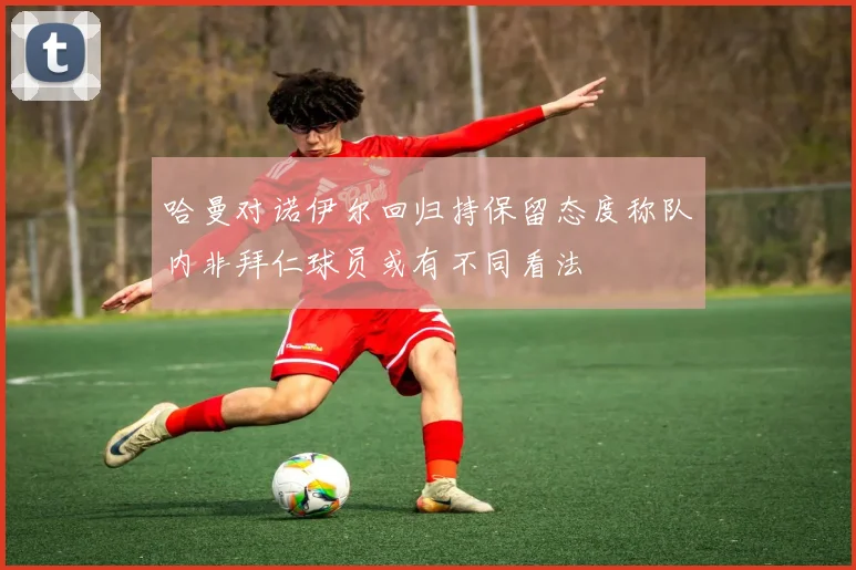 哈曼对诺伊尔回归持保留态度称队内非拜仁球员或有不同看法