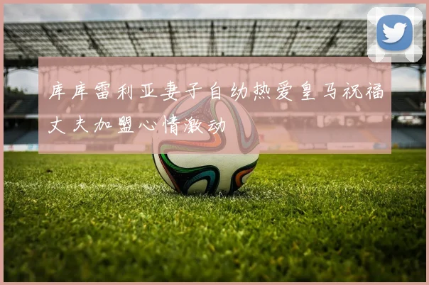 库库雷利亚妻子自幼热爱皇马祝福丈夫加盟心情激动