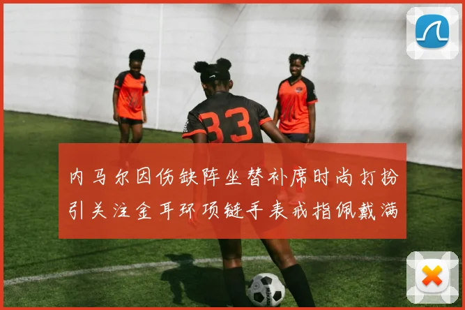 内马尔因伤缺阵坐替补席时尚打扮引关注金耳环项链手表戒指佩戴满身