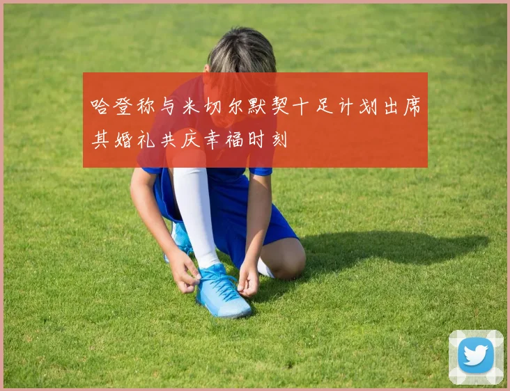 哈登称与米切尔默契十足计划出席其婚礼共庆幸福时刻