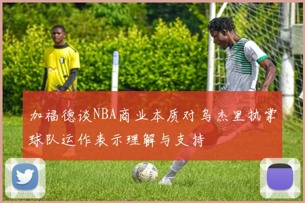 加福德谈NBA商业本质对乌杰里执掌球队运作表示理解与支持
