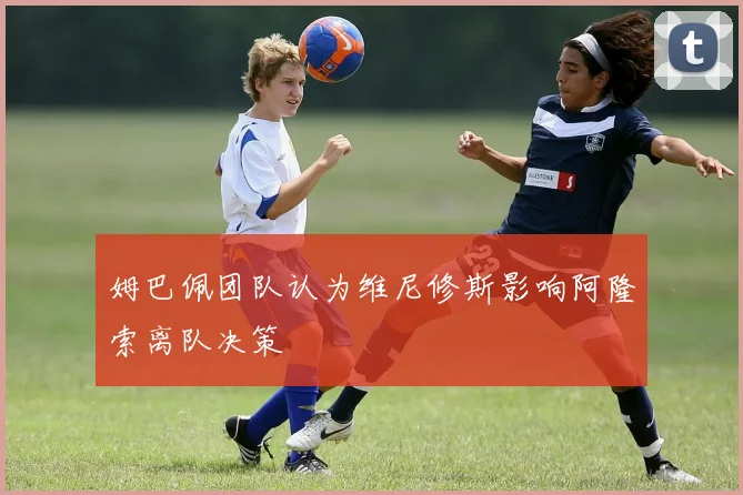 姆巴佩团队认为维尼修斯影响阿隆索离队决策