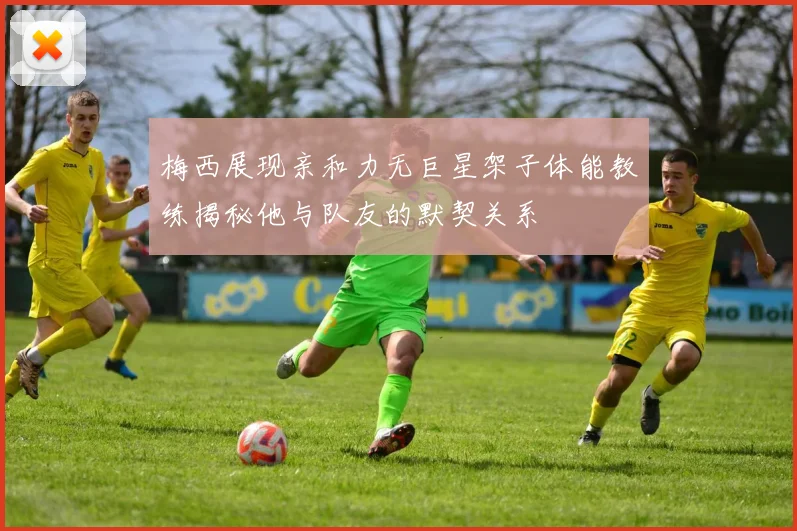 梅西展现亲和力无巨星架子体能教练揭秘他与队友的默契关系