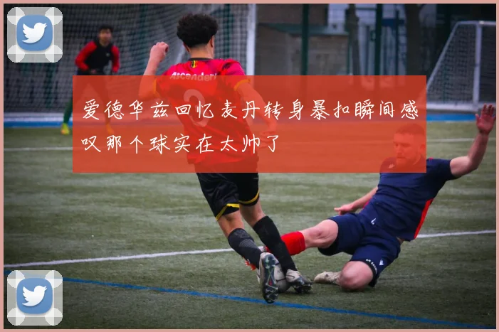 爱德华兹回忆麦丹转身暴扣瞬间感叹那个球实在太帅了