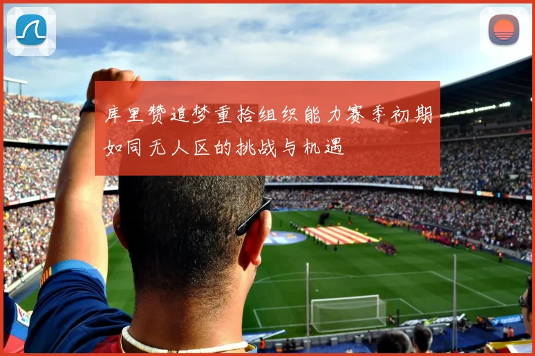 库里赞追梦重拾组织能力赛季初期如同无人区的挑战与机遇