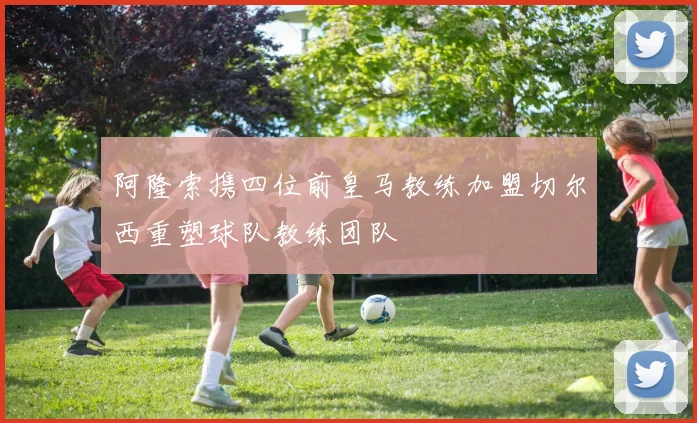 阿隆索携四位前皇马教练加盟切尔西重塑球队教练团队