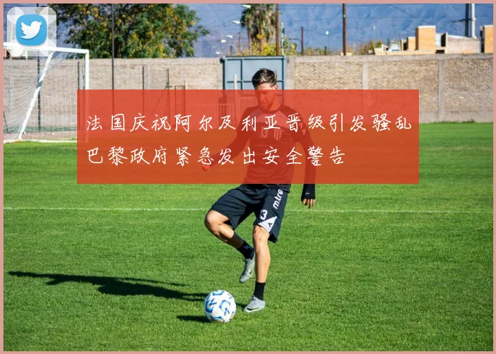 法国庆祝阿尔及利亚晋级引发骚乱巴黎政府紧急发出安全警告
